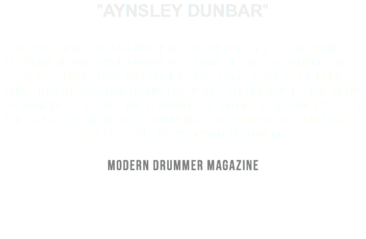 "AYNSLEY DUNBAR" "Did You Ever Meet Someone Who Speaks Only When it Matters? And Who Means Everything He Says? Aynsley Dunbar Plays Drums Like that. Not content to Fill a Song With Superfluous Drum Chatter, Aynsley Strikes Each Note With The Conviction that Comes From Knowing Exactly What Can and Should Be Done at Any Given Moment. At the Same Time, He Maintains The Freedom to Respond to Whatever Is Being Played By the Musicians Around Him. If One Word Was Needed to Describe Aynsley's Style, that Word would be Eloquent" MODERN DRUMMER MAGAZINE
